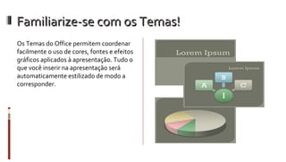 Familiarize-se com os Temas! Os Temas do Office permitem coordenar facilmente o uso de cores, fontes e efeitos gráficos aplicados à apresentação. Tudo o que você inserir na apresentação será automaticamente estilizado de modo a corresponder.  