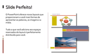 Slide Perfeito! O PowerPoint oferece novos layouts que proporcionam a você mais formas de apresentar as palavras, as imagens e a mídia.  Tudo o que você adiciona aos espaços reservados do layout é perfeitamente distribuído para você. 