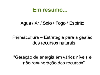 Em resumo... Água / Ar / Solo / Fogo / Espírito Permacultura – Estratégia para a gestão dos recursos naturais “ Geração de energia em vários níveis e não recuperação dos recursos” 
