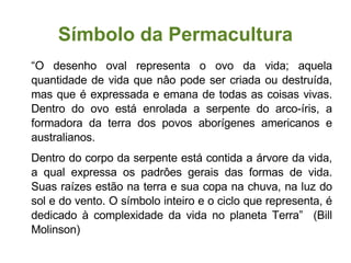 Símbolo da Permacultura “ O desenho oval representa o ovo da vida; aquela quantidade de vida que nâo pode ser criada ou destruída, mas que é expressada e emana de todas as coisas vivas. Dentro do ovo está enrolada a serpente do arco-íris, a formadora da terra dos povos aborígenes americanos e australianos.  Dentro do corpo da serpente está contida a árvore da vida, a qual expressa os padrôes gerais das formas de vida. Suas raízes estão na terra e sua copa na chuva, na luz do sol e do vento. O símbolo inteiro e o ciclo que representa, é dedicado à complexidade da vida no planeta Terra”  (Bill Molinson)‏ 