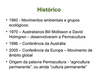 Histórico 1960 - Movimentos ambientais e grupos ecológicos; 1970 – Australianos Bill Mollisson e David Holmgren – desenvolveram a Permacultura 1996 – Conferência da Austrália 2005 – Conferência da Europa – Movimento de âmbito global Origem da palavra Permacultura - “agricultura permanente”, ou ainda “cultura permanente” 