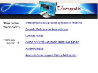 Otros cursos
relacionados:
Pincha para
Ingresar 
Entrenamiento para pruebas de fondo en Atletismo
Curso de Mediciones Antropométricas
Curso de Pilates
CURSO DE ENTRENAMIENTO MUSCULAR BASICO
Psicomotricidad
Anatomía Deportiva para Niños y Adolecentes
 