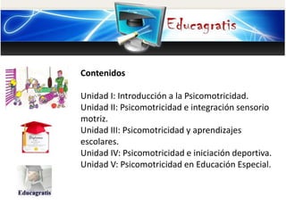 Contenidos
Unidad I: Introducción a la Psicomotricidad.
Unidad II: Psicomotricidad e integración sensorio
motriz.
Unidad III: Psicomotricidad y aprendizajes
escolares.
Unidad IV: Psicomotricidad e iniciación deportiva.
Unidad V: Psicomotricidad en Educación Especial.
 