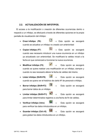 SAP R/3 – Módulo HR Página 10 de 19
2.2. ACTUALIZACIÓN DE INFOTIPOS.
El acceso a la modificación o creación de diferentes ocurrencias dentro o
respecto a un infotipo, se efectuará a través de diferentes opciones en la propia
pantalla de visualización del infotipo:
• Crear infotipo (F6) → Esta opción se escogerá
cuando se actualice un infotipo no creado con anterioridad
• Copiar infotipo (F7) → Esta opción se escogerá
cuando sea necesario introducir una nueva ocurrencia en un infotipo
ya actualizado con anterioridad. Se modificará la validez inicial a la
fecha en que comenzará a funcionar la nueva ocurrencia.
• Modificar infotipo (F5) → Esta opción se escogerá
cuando se quiera realizar una modificación en un infotipo, siempre y
cuando no sea necesario alterar la fecha de validez del mismo.
• Listar infotipo (Shift+F8) → Esta opción se escogerá
cuando se quiera ver el histórico de cierto Nº de personal e infotipo.
• Borrar infotipo (Shift+F2) → Esta opción se escogerá
para borrar datos de un infotipo.
• Limitar infotipo (Shift+F1) → Esta opción se escogerá
para limitar determinados registros a una fecha de fin de validez.
• Verificar infotipo (Intro) → Esta opción se escogerá
para verificar los datos introducidos en un infotipo.
• Guardar infotipo (Ctrl.+S) → Esta opción se escogerá
para grabar los datos introducidos en un infotipo.
 