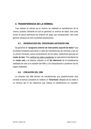 SAP R/3 – Módulo HR Página 13 de 19
44.. TTRRAANNSSFFEERREENNCCIIAA DDEE LLAA NNÓÓMMIINNAA..
Tras realizar el cálculo de la nómina se realizará la transferencia de la
misma, proceso mediante el cual se generará un archivo de datos, bien para
enviar al banco pertinente las órdenes de pago que correspondan, bien para
generar cheques de cara a posibles liquidaciones.
4.1. GENERACIÓN DEL PROGRAMA ANTERIOR ISM.
Se generará el “programa anterior de intercambio soporte de datos” que
el sistema empleará para llevar a cabo las transferencias de nóminas y que en
un primer momento, previa comprobación de los datos, deberemos ejecutar en
modo de test. Tras verificar los datos resultantes se ejecutará la transferencia
en modo real y el sistema indicará un nº de referencia de la transferencia
realizada de cara a la creación del ISM y a la comprobación a posteriori de los
pagos realizados.
4.2. CREACIÓN DEL ISM.
La creación del ISM (fichero de transferencias que posteriormente será
enviado al banco) consistirá en realizar un “Download” (Bajada de los datos a
un fichero) del nº de referencia que indique la transferencia en cuestión.
 