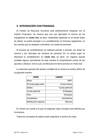 SAP R/3 – Módulo HR Página 14 de 19
55.. IINNTTEEGGRRAACCIIÓÓNN CCOONN FFIINNAANNZZAASS..
El módulo de Recursos Humanos está perfectamente integrado con el
módulo Financiero, de manera que una vez ejecutada la nómina de los
trabajadores en modo real, es decir, habiéndola registrado en el cluster (base
de datos), se podrá proceder a su contabilización en finanzas registrando, en
las cuentas que se designen a tal efecto, los costes de personal.
El proceso de contabilización se realizará período a período, por áreas de
nómina y por intervalos de números de personal. En un primer lugar se
efectuará la contabilización en modo test, es decir, sin registrar apunte
contable alguno, permitiendo de esta manera la comprobación previa de los
apuntes a efectuar, tras lo cual, se efectuará el mismo proceso en modo real.
La estructura general del asiento contable de la nómina se podría definir de
la siguiente manera:
DEBE HABER
Bruto IRPF
Prorrata paga extra Cuota obrera
Dietas Cuota patronal
Cuota patronal Embargos
Plus Anticipos
Acreedores Acreedores
Retribución especie Bancos
El número de cuenta a la que irá asignado cada concepto será definido por
la empresa.
Todos los conceptos de salario serán asignados a centros de coste.
 