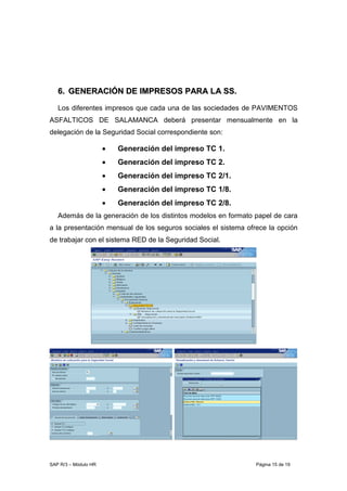 SAP R/3 – Módulo HR Página 15 de 19
66.. GGEENNEERRAACCIIÓÓNN DDEE IIMMPPRREESSOOSS PPAARRAA LLAA SSSS..
Los diferentes impresos que cada una de las sociedades de PAVIMENTOS
ASFALTICOS DE SALAMANCA deberá presentar mensualmente en la
delegación de la Seguridad Social correspondiente son:
• Generación del impreso TC 1.
• Generación del impreso TC 2.
• Generación del impreso TC 2/1.
• Generación del impreso TC 1/8.
• Generación del impreso TC 2/8.
Además de la generación de los distintos modelos en formato papel de cara
a la presentación mensual de los seguros sociales el sistema ofrece la opción
de trabajar con el sistema RED de la Seguridad Social.
 