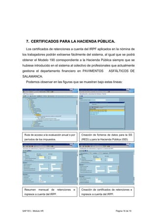 SAP R/3 – Módulo HR Página 16 de 19
77.. CCEERRTTIIFFIICCAADDOOSS PPAARRAA LLAA HHAACCIIEENNDDAA PPÚÚBBLLIICCAA..
Los certificados de retenciones a cuenta del IRPF aplicados en la nómina de
los trabajadores podrán extraerse fácilmente del sistema, al igual que se podrá
obtener el Modelo 190 correspondiente a la Hacienda Pública siempre que se
hubiese introducido en el sistema al colectivo de profesionales que actualmente
gestiona el departamento financiero en PAVIMENTOS ASFÁLTICOS DE
SALAMANCA.
Podemos observar en las figuras que se muestran bajo estas líneas:
Resumen mensual ó anual.
Ruta de acceso a la evaluación anual o por
períodos de los impuestos.
Creación de ficheros de datos para la SS
(RED) y para la Hacienda Pública (ISD)
Creación de certificados de retenciones e
ingresos a cuenta del IRPF.
Resumen mensual de retenciones e
ingresos a cuenta del IRPF.
 