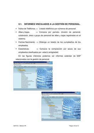 SAP R/3 – Módulo HR Página 18 de 19
8.1. INFORMES VINCULADOS A LA GESTIÓN DE PERSONAL.
Índice de Teléfonos.⇒ Listado telefónico por números de personal.
Altas y bajas. ⇒ Conozca por período, división de personal,
subdivisión, área o grupo de personal las altas y bajas registradas en el
sistema.
Fechas Nacimiento. ⇒ Obtenga un listado de los cumpleaños de los
empleados.
Estadísticas. ⇒ Conozca la composición por sexos de sus
empleados clasificados por edad ó antigüedad.
En las figuras inferiores podemos ver informes estándar de SAP
relacionados con la gestión de personal.
 
