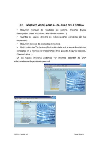 SAP R/3 – Módulo HR Página 19 de 19
8.2. INFORMES VINCULADOS AL CÁLCULO DE LA NÓMINA.
Resumen mensual de resultados de nómina. (Importes brutos
devengados, bases imponibles, retenciones a cuenta...)
Cuentas de salario. (Informe de remuneraciones percibidas por los
empleados).
Resumen mensual de resultados de nómina.
Distribución de CC-nóminas (Evaluación de la aplicación de los distintos
conceptos en la nómina por meses/años: Bruto pagado, Seguros Sociales,
Días cotizados...).
En las figuras inferiores podemos ver informes estándar de SAP
relacionados con la gestión de personal.
 