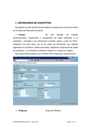Formación Interna SAP R/3 – Módulo HR Página 3 de 19
11.. DDEEFFIINNIICCIIOONNEESS DDEE CCOONNCCEEPPTTOOSS..
Se explican en esta sección los principales conceptos que son de uso común
en el módulo de Recursos Humanos:
• Infotipo Es una pantalla de entrada,
almacenamiento, modificación y visualización de datos referentes a un
empleado y vinculada a una información concreta. Actúa a modo de “ficha”,
existiendo una para cada una de las áreas de información que deberán
registrarse en el sistema. (Datos personales, Asignación Organizacional, Datos
de Impuestos...).Los Infotipos se definen mediante un código de 4 dígitos.
Bajo estas líneas podemos ver el Infotipo 0001 Asignación Organizacional.
• Infogrupo Grupo de Infotipos.
 