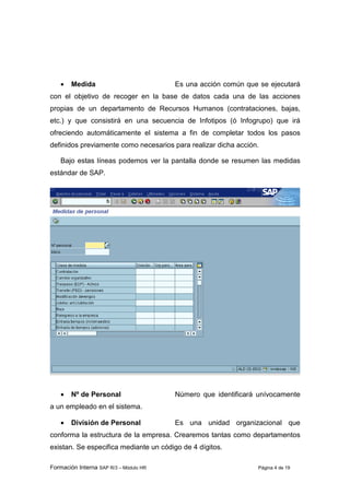 Formación Interna SAP R/3 – Módulo HR Página 4 de 19
• Medida Es una acción común que se ejecutará
con el objetivo de recoger en la base de datos cada una de las acciones
propias de un departamento de Recursos Humanos (contrataciones, bajas,
etc.) y que consistirá en una secuencia de Infotipos (ó Infogrupo) que irá
ofreciendo automáticamente el sistema a fin de completar todos los pasos
definidos previamente como necesarios para realizar dicha acción.
Bajo estas líneas podemos ver la pantalla donde se resumen las medidas
estándar de SAP.
• Nº de Personal Número que identificará unívocamente
a un empleado en el sistema.
• División de Personal Es una unidad organizacional que
conforma la estructura de la empresa. Crearemos tantas como departamentos
existan. Se especifica mediante un código de 4 dígitos.
 