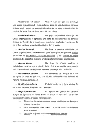 Formación Interna SAP R/3 – Módulo HR Página 5 de 19
• Subdivisión de Personal Una subdivisión de personal constituye
una unidad organizacional y representa una parte de una división de personal
limitada según puntos de vista administrativos de personal y organizativos de
nómina. Se especifica mediante un código de 4 dígitos.
• Grupo de Personal Un grupo de personal constituye una
unidad organizacional y representa una parte de una subdivisión de personal
limitada en función de la relación que mantienen empleado y empresa. Se
especifica mediante un código identificativo de 1 posición.
• Área de Personal Un área de personal constituye una
unidad organizacional y representa una parte de un grupo de personal limitada
en función de los distintos conceptos salariales y del número de pagas
existentes. Se especifica mediante un código alfanumérico de 2 caracteres.
• Área de Nómina Un área de nómina engloba a
trabajadores para los que el cálculo de la nómina se efectúa en momentos
temporales distintos. Se especifica mediante un código de 2 caracteres.
• Parámetro de períodos Fija el intervalo de tiempos en el cual
se liquida un área de personal, esto es, los correspondientes períodos de
nómina (mensual, semanal…).
• Modificador de fecha Es la fecha de pago de la nómina. Se
especifica mediante un código de 2 caracteres.
• Registro de Gestión El registro de gestión de personal
cumple las siguientes funciones dentro del cálculo de la nómina. Se crearán
tantos registros como áreas de nómina existan.
Bloqueo de los datos maestros contra modificaciones durante el
proceso de nómina.
Especificación del nivel máximo de retroactividad permitido por
área de nómina.
Estado en el que se encuentra el proceso de nómina.
 