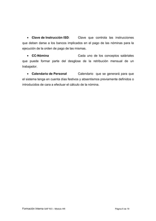 Formación Interna SAP R/3 – Módulo HR Página 6 de 19
• Clave de Instrucción ISD: Clave que controla las instrucciones
que deben darse a los bancos implicados en el pago de las nóminas para la
ejecución de la orden de pago de las mismas.
• CC-Nómina Cada uno de los conceptos saláriales
que puede formar parte del desglose de la retribución mensual de un
trabajador.
• Calendario de Personal Calendario que se generará para que
el sistema tenga en cuenta días festivos y absentismos previamente definidos o
introducidos de cara a efectuar el cálculo de la nómina.
 