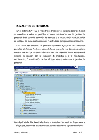SAP R/3 – Módulo HR Página 7 de 19
22.. MMAAEESSTTRROO DDEE PPEERRSSOONNAALL..
En el sistema SAP R/3 el “Maestro de Personal” es la raíz a partir de la cual
se accederá a todas las posibles acciones relacionadas con la gestión de
personal, tales como la ejecución de medidas o la visualización y actualización
de infotipos de todos los trabajadores registrados o por registrar en el sistema.
Los datos del maestro de personal aparecen agrupados en diferentes
pantallas o infotipos. Podemos ver en la figura inferior la ruta de acceso a dicho
maestro que recoge las principales acciones que podemos llevar a cabo en el
sistema en relación con la ejecución de medidas o a la introducción,
modificación, ó visualización de los infotipos relacionados con la gestión de
personal.
Con objeto de facilitar la entrada de datos se definen las medidas de personal o
infogrupos, las cuales están definidas por una secuencia lógica de infotipos.
 
