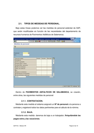 SAP R/3 – Módulo HR Página 8 de 19
2.1. TIPOS DE MEDIDAS DE PERSONAL.
Bajo estas líneas podemos ver las medidas de personal estándar de SAP,
que serán modificadas en función de las necesidades del departamento de
recursos humanos de Pavimentos Asfálticos de Salamanca.
Dentro de PAVIMENTOS ASFALTICOS DE SALAMANCA, se crearán,
entre otras, las siguientes medidas de personal:
2.1.1. CONTRATACION.
Mediante esta medida el sistema asignará un Nº de personal a la persona a
contratar y registrará todos los datos pertinentes para el cálculo de la nómina.
2.1.2. BAJA.
Mediante esta medida daremos de baja a un trabajador, finiquitándole las
pagas extra y las vacaciones.
 