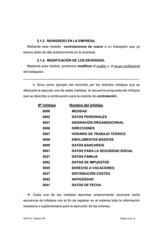 SAP R/3 – Módulo HR Página 9 de 19
2.1.3. REINGRESO EN LA EMPRESA.
Mediante esta medida contrataremos de nuevo a un trabajador que ya
estuvo dado de alta anteriormente en la empresa.
2.1.4. MODIFICACIÓN DE LOS DEVENGOS.
Mediante esta medida podremos modificar el sueldo y el grupo profesional
del trabajador.
----------------------------------------------------------------------------------------------------------
Sirva como ejemplo del recorrido por los distintos infotipos que se
efectuará al ejecutar una de estas medidas, la secuencia propuesta de infotipos
que se describe a continuación para la medida de contratación;
Nº Infotipo Nombre del Infotipo
0000 MEDIDAS
0002 DATOS PERSONALES
0001 ASIGNACIÓN ORGANIZACIONAL
0006 DIRECCIONES
0007 HORARIO DE TRABAJO TEÓRICO
0008 EMOLUMENTOS BÁSICOS
0009 DATOS BANCARIOS
0061 DATOS PARA LA SEGURIDAD SOCIAL
0021 DATOS FAMILIA
0062 DATOS DE IMPUESTOS
0005 DERECHO A VACACIONES
0027 DISTRIBUCIÓN COSTES
0092 ANTIGÜEDAD
0041 DATOS DE FECHA
Cada una de las medidas descritas anteriormente recorrerá cierta
secuencia de infotipos con el fin de registrar en el sistema toda la información
necesaria o suplementaria para la ejecución de las mismas.
 