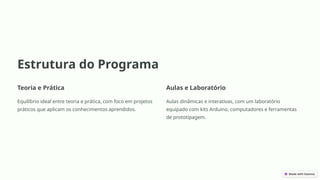 Estrutura do Programa
Teoria e Prática
Equilíbrio ideal entre teoria e prática, com foco em projetos
práticos que aplicam os conhecimentos aprendidos.
Aulas e Laboratório
Aulas dinâmicas e interativas, com um laboratório
equipado com kits Arduino, computadores e ferramentas
de prototipagem.
 