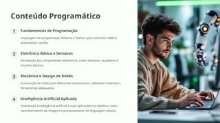 Conteúdo Programático
1 Fundamentos de Programação
Linguagens de programação Arduino e Python para controlar robôs e
automatizar tarefas.
2 Eletrônica Básica e Sensores
Introdução aos componentes eletrônicos, como sensores, atuadores e
circuitos básicos.
3 Mecânica e Design de Robôs
Construção de robôs com diferentes mecanismos, utilizando materiais e
ferramentas adequadas.
4 Inteligência Artificial Aplicada
Introdução à inteligência artificial e suas aplicações na robótica, como
reconhecimento de imagens e processamento de linguagem natural.
 