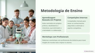 Metodologia de Ensino
Aprendizagem
Baseada em Projetos
Aulas centradas em projetos
práticos, desafiadores e
interativos, que estimulam a
criatividade e a colaboração.
Competições Internas
Competições mensais para
testar os conhecimentos
adquiridos e estimular o
espírito competitivo.
Workshops com Profissionais
Palestras e workshops com profissionais da indústria para trazer
insights do mundo real e inspirar os alunos.
 