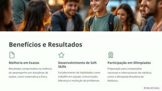 Benefícios e Resultados
Melhoria em Exatas
Resultados comprovados na melhora
do desempenho em disciplinas de
exatas, como matemática e física.
Desenvolvimento de Soft
Skills
Fortalecimento de habilidades como
trabalho em equipe, comunicação,
liderança e resolução de problemas.
Participação em Olimpíadas
Preparação para competições
nacionais e internacionais de robótica,
como a Olimpíada Brasileira de
Robótica.
 