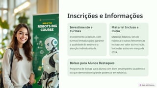 Inscrições e Informações
Investimento e
Turmas
Investimento acessível, com
turmas limitadas para garantir
a qualidade do ensino e a
atenção individualizada.
Material Incluso e
Início
Material didático, kits de
robótica e outras ferramentas
inclusas no valor da inscrição.
Início das aulas em março de
2024.
Bolsas para Alunos Destaques
Programa de bolsas para alunos com bom desempenho acadêmico
ou que demonstram grande potencial em robótica.
 