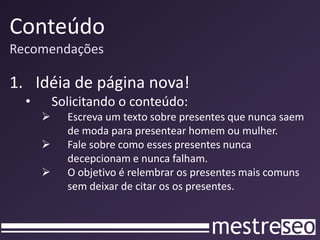 Conteúdo
Recomendações
1. Idéia de página nova!
• Solicitando o conteúdo:
 Escreva um texto sobre presentes que nunca saem
de moda para presentear homem ou mulher.
 Fale sobre como esses presentes nunca
decepcionam e nunca falham.
 O objetivo é relembrar os presentes mais comuns
sem deixar de citar os os presentes.
 