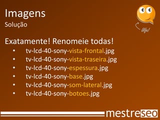Imagens
Solução
Exatamente! Renomeie todas!
• tv-lcd-40-sony-vista-frontal.jpg
• tv-lcd-40-sony-vista-traseira.jpg
• tv-lcd-40-sony-espessura.jpg
• tv-lcd-40-sony-base.jpg
• tv-lcd-40-sony-som-lateral.jpg
• tv-lcd-40-sony-botoes.jpg
 