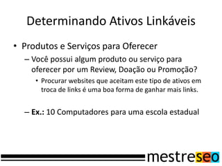 Determinando Ativos Linkáveis
• Produtos e Serviços para Oferecer
– Você possui algum produto ou serviço para
oferecer por um Review, Doação ou Promoção?
• Procurar websites que aceitam este tipo de ativos em
troca de links é uma boa forma de ganhar mais links.
– Ex.: 10 Computadores para uma escola estadual
 