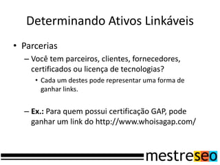 Determinando Ativos Linkáveis
• Parcerias
– Você tem parceiros, clientes, fornecedores,
certificados ou licença de tecnologias?
• Cada um destes pode representar uma forma de
ganhar links.
– Ex.: Para quem possui certificação GAP, pode
ganhar um link do http://www.whoisagap.com/
 