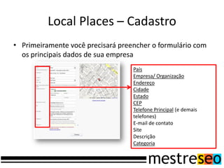 Local Places – Cadastro
• Primeiramente você precisará preencher o formulário com
os principais dados de sua empresa
País
Empresa/ Organização
Endereço
Cidade
Estado
CEP
Telefone Principal (e demais
telefones)
E-mail de contato
Site
Descrição
Categoria
 