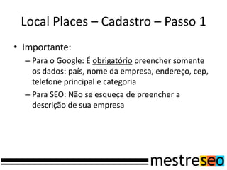 Local Places – Cadastro – Passo 1
• Importante:
– Para o Google: É obrigatório preencher somente
os dados: país, nome da empresa, endereço, cep,
telefone principal e categoria
– Para SEO: Não se esqueça de preencher a
descrição de sua empresa
 