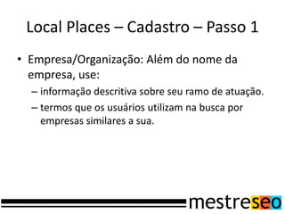 Local Places – Cadastro – Passo 1
• Empresa/Organização: Além do nome da
empresa, use:
– informação descritiva sobre seu ramo de atuação.
– termos que os usuários utilizam na busca por
empresas similares a sua.
 