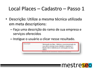 Local Places – Cadastro – Passo 1
• Descrição: Utilize a mesma técnica utilizada
em meta descriptions:
– Faça uma descrição do ramo de sua empresa e
serviços oferecidos
– Instigue o usuário a clicar nesse resultado.
 