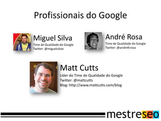 Profissionais do Google
Miguel Silva
Time de Qualidade do Google
Twitter: @miguelsilvar
Matt Cutts
Líder do Time de Qualidade do Google
Twitter: @mattcutts
Blog: http://www.mattcutts.com/blog
André Rosa
Time de Qualidade do Google
Twitter: @andrefcrosa
 