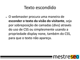 Texto escondido
● O webmaster procura uma maneira de
esconder o texto da visão do visitante, seja
por sobreposição de camadas (divs) através
do uso de CSS ou simplesmente usando a
propriedade display none, também do CSS,
para que o texto não apareça.
 