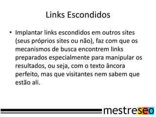 Links Escondidos
• Implantar links escondidos em outros sites
(seus próprios sites ou não), faz com que os
mecanismos de busca encontrem links
preparados especialmente para manipular os
resultados, ou seja, com o texto âncora
perfeito, mas que visitantes nem sabem que
estão ali.
 