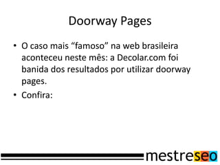 Doorway Pages
• O caso mais “famoso” na web brasileira
aconteceu neste mês: a Decolar.com foi
banida dos resultados por utilizar doorway
pages.
• Confira:
 