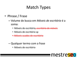 Match Types
• Phrase / Frase
  – Volume de busca em Móveis de escritório é a
    soma:
     • Móveis de escritório, escritório de móveis
     • Móveis de escritório sp
     • Móveis usados de escritório


  – Qualquer termo com a frase
     • Móveis de escritório
 