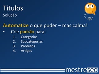 Títulos
Solução

Automatize o que puder – mas calma!
•   Crie padrão para:
    1.    Categorias
    2.    Subcategorias
    3.    Produtos
    4.    Artigos
 