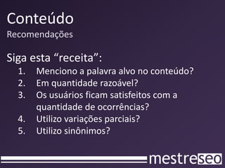 Conteúdo
Recomendações

Siga esta “receita”:
  1.   Menciono a palavra alvo no conteúdo?
  2.   Em quantidade razoável?
  3.   Os usuários ficam satisfeitos com a
       quantidade de ocorrências?
  4.   Utilizo variações parciais?
  5.   Utilizo sinônimos?
 
