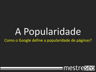 A Popularidade
Como o Google define a popularidade de páginas?
 
