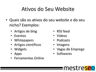 Ativos do Seu Website
• Quais são os ativos do seu website e do seu
  nicho? Exemplos:
  •   Artigos de blog       •   RSS feed
  •   Eventos               •   Vídeos
  •   Whitepapers           •   Podcasts
  •   Artigos científicos   •   Imagens
  •   Widgets               •   Vagas de Emprego
  •   Apps                  •   Softwares
  •   Ferramentas Online
 