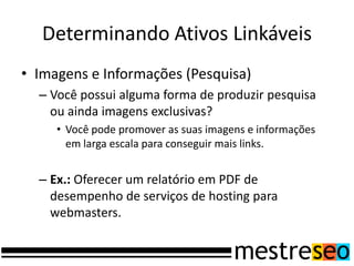 Determinando Ativos Linkáveis
• Imagens e Informações (Pesquisa)
  – Você possui alguma forma de produzir pesquisa
    ou ainda imagens exclusivas?
     • Você pode promover as suas imagens e informações
       em larga escala para conseguir mais links.


  – Ex.: Oferecer um relatório em PDF de
    desempenho de serviços de hosting para
    webmasters.
 