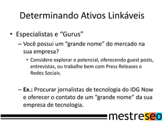 Determinando Ativos Linkáveis
• Especialistas e “Gurus”
  – Você possui um “grande nome” do mercado na
    sua empresa?
     • Considere explorar o potencial, oferecendo guest posts,
       entrevistas, ou trabalhe bem com Press Releases e
       Redes Sociais.


  – Ex.: Procurar jornalistas de tecnologia do IDG Now
    e oferecer o contato de um “grande nome” da sua
    empresa de tecnologia.
 