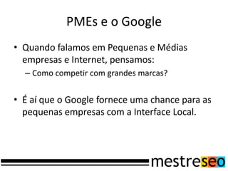 PMEs e o Google
• Quando falamos em Pequenas e Médias
  empresas e Internet, pensamos:
  – Como competir com grandes marcas?


• É aí que o Google fornece uma chance para as
  pequenas empresas com a Interface Local.
 