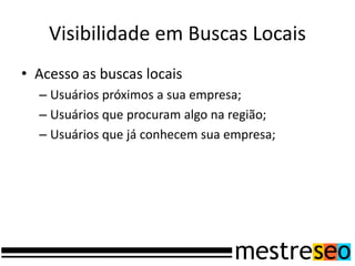 Visibilidade em Buscas Locais
• Acesso as buscas locais
  – Usuários próximos a sua empresa;
  – Usuários que procuram algo na região;
  – Usuários que já conhecem sua empresa;
 