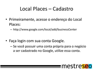 Local Places – Cadastro
• Primeiramente, acesse o endereço do Local
  Places:
  – http://www.google.com/local/add/businessCenter


• Faça login com sua conta Google.
  – Se você possuir uma conta própria para o negócio
    a ser cadastrado no Google, utilize essa conta.
 