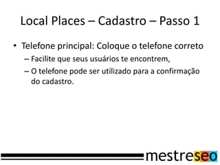 Local Places – Cadastro – Passo 1
• Telefone principal: Coloque o telefone correto
  – Facilite que seus usuários te encontrem,
  – O telefone pode ser utilizado para a confirmação
    do cadastro.
 