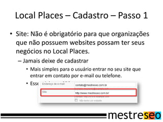 Local Places – Cadastro – Passo 1
• Site: Não é obrigatório para que organizações
  que não possuem websites possam ter seus
  negócios no Local Places.
  – Jamais deixe de cadastrar
     • Mais simples para o usuário entrar no seu site que
       entrar em contato por e-mail ou telefone.
     • Essencial para SEO
 